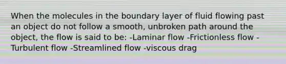 When the molecules in the boundary layer of fluid flowing past an object do not follow a smooth, unbroken path around the object, the flow is said to be: -Laminar flow -Frictionless flow -Turbulent flow -Streamlined flow -viscous drag