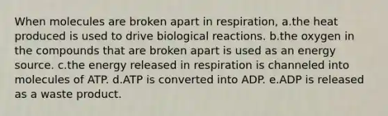 When molecules are broken apart in respiration, a.the heat produced is used to drive biological reactions. b.the oxygen in the compounds that are broken apart is used as an energy source. c.the energy released in respiration is channeled into molecules of ATP. d.ATP is converted into ADP. e.ADP is released as a waste product.