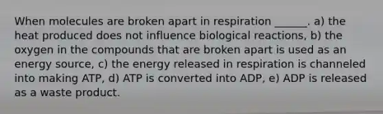 When molecules are broken apart in respiration ______. a) the heat produced does not influence biological reactions, b) the oxygen in the compounds that are broken apart is used as an energy source, c) the energy released in respiration is channeled into making ATP, d) ATP is converted into ADP, e) ADP is released as a waste product.