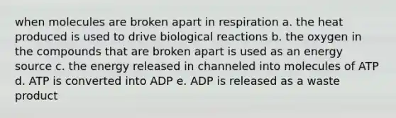 when molecules are broken apart in respiration a. the heat produced is used to drive biological reactions b. the oxygen in the compounds that are broken apart is used as an energy source c. the energy released in channeled into molecules of ATP d. ATP is converted into ADP e. ADP is released as a waste product