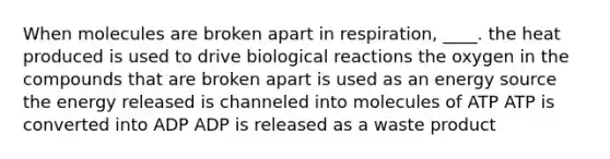 When molecules are broken apart in respiration, ____. ​the heat produced is used to drive biological reactions ​the oxygen in the compounds that are broken apart is used as an energy source ​the energy released is channeled into molecules of ATP ​ATP is converted into ADP ​ADP is released as a waste product