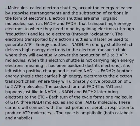 - Molecules, called electron shuttles, accept the energy released by stepwise rearrangements and the subtraction of carbons in the form of electrons. Electron shuttles are small organic molecules, such as NAD+ and FADH, that transport high energy electrons to where they need to be by gaining electrons (through "reduction") and losing electrons (through "oxidation"). The electrons transported by electron shuttles will later be used to generate ATP - Energy shuttles: - NADH: An energy shuttle which delivers high energy electrons to the electron transport chain where they will eventually power the production of 2 to 3 ATP molecules. When this electron shuttle is not carrying high energy electrons, meaning it has been oxidized (lost its electrons), it is left with a positive charge and is called NAD+. - FADH2: Another energy shuttle that carries high energy electrons to the electron transport chain, where they will ultimately drive production of 1 to 2 ATP molecules. The oxidized form of FADH2 is FAD and happens just like in NADH. - NADH and FADH2 later bring electrons to the ETC - Each turn of the cycle forms one molecule of GTP, three NADH molecules and one FADH2 molecule. These carriers will connect with the last portion of aerobic respiration to produce ATP molecules. - The cycle is amphibolic (both catabolic and anabolic)