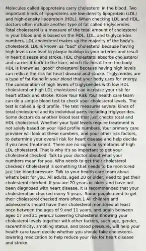 Molecules called lipoproteins carry cholesterol in the blood. Two important kinds of lipoproteins are low-density lipoprotein (LDL) and high-density lipoprotein (HDL). When checking LDL and HDL, doctors often include another type of fat called triglycerides. Total cholesterol is a measure of the total amount of cholesterol in your blood and is based on the HDL, LDL, and triglycerides numbers. LDL cholesterol makes up the majority of the body's cholesterol. LDL is known as "bad" cholesterol because having high levels can lead to plaque buildup in your arteries and result in heart disease and stroke. HDL cholesterol absorbs cholesterol and carries it back to the liver, which flushes it from the body. HDL is known as "good" cholesterol because having high levels can reduce the risk for heart disease and stroke. Triglycerides are a type of fat found in your blood that your body uses for energy. The combination of high levels of triglycerides with low HDL cholesterol or high LDL cholesterol can increase your risk for heart attack and stroke. Know Your Risk Your health care team can do a simple blood test to check your cholesterol levels. The test is called a lipid profile. The test measures several kinds of total cholesterol and its individual parts including triglycerides. Some doctors do another blood test that just checks total and HDL cholesterol. Whether your lipid levels require treatment is not solely based on your lipid profile numbers. Your primary care provider will look at these numbers, and your other risk factors, to determine your overall risk for heart disease and help decide if you need treatment. There are no signs or symptoms of high LDL cholesterol. That is why it's so important to get your cholesterol checked. Talk to your doctor about what your numbers mean for you. Who needs to get their cholesterol checked? Cholesterol is something that needs to be monitored just like blood pressure. Talk to your health care team about what's best for you. All adults, aged 20 or older, need to get their cholesterol checked. If you are 20 years or older and have not been diagnosed with heart disease, it is recommended that your cholesterol be checked every 5 years. Some people need to get their cholesterol checked more often.1 All children and adolescents should have their cholesterol monitored at least once between the ages of 9 and 11 years, and again between ages 17 and 21 years.2 Lowering Cholesterol Knowing your cholesterol levels together with other factors, such age, gender, race/ethnicity, smoking status, and blood pressure, will help your health care team decide whether you should take cholesterol-lowering medication to help reduce your risk for heart disease and stroke.