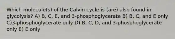 Which molecule(s) of the Calvin cycle is (are) also found in glycolysis? A) B, C, E, and 3-phosphoglycerate B) B, C, and E only C)3-phosphoglycerate only D) B, C, D, and 3-phosphoglycerate only E) E only