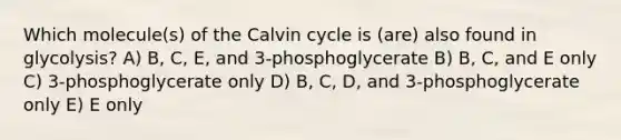 Which molecule(s) of the Calvin cycle is (are) also found in glycolysis? A) B, C, E, and 3-phosphoglycerate B) B, C, and E only C) 3-phosphoglycerate only D) B, C, D, and 3-phosphoglycerate only E) E only