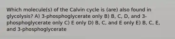 Which molecule(s) of the Calvin cycle is (are) also found in glycolysis? A) 3-phosphoglycerate only B) B, C, D, and 3-phosphoglycerate only C) E only D) B, C, and E only E) B, C, E, and 3-phosphoglycerate