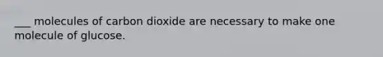 ___ molecules of carbon dioxide are necessary to make one molecule of glucose.