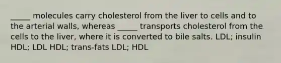 _____ molecules carry cholesterol from the liver to cells and to the arterial walls, whereas _____ transports cholesterol from the cells to the liver, where it is converted to bile salts. LDL; insulin HDL; LDL HDL; trans-fats LDL; HDL