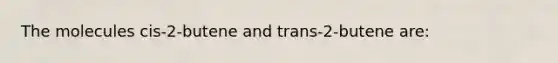 The molecules cis-2-butene and trans-2-butene are: