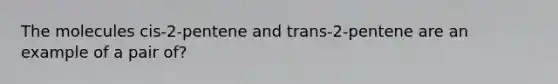 The molecules cis-2-pentene and trans-2-pentene are an example of a pair of?