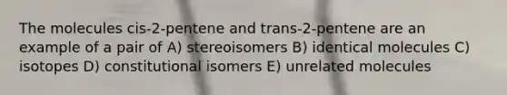 The molecules cis-2-pentene and trans-2-pentene are an example of a pair of A) stereoisomers B) identical molecules C) isotopes D) constitutional isomers E) unrelated molecules