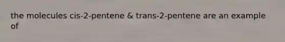 the molecules cis-2-pentene & trans-2-pentene are an example of