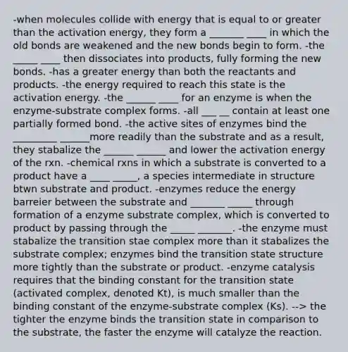 -when molecules collide with energy that is equal to or greater than the activation energy, they form a _______ ____ in which the old bonds are weakened and the new bonds begin to form. -the _____ ____ then dissociates into products, fully forming the new bonds. -has a greater energy than both the reactants and products. -the energy required to reach this state is the activation energy. -the ______ ____ for an enzyme is when the enzyme-substrate complex forms. -all ___ __ contain at least one partially formed bond. -the active sites of enzymes bind the _________ ______more readily than the substrate and as a result, they stabalize the ______ ______ and lower the activation energy of the rxn. -chemical rxns in which a substrate is converted to a product have a ____ _____, a species intermediate in structure btwn substrate and product. -enzymes reduce the energy barreier between the substrate and _______ _____ through formation of a enzyme substrate complex, which is converted to product by passing through the _____ _______. -the enzyme must stabalize the transition stae complex more than it stabalizes the substrate complex; enzymes bind the transition state structure more tightly than the substrate or product. -enzyme catalysis requires that the binding constant for the transition state (activated complex, denoted Kt), is much smaller than the binding constant of the enzyme-substrate complex (Ks). --> the tighter the enzyme binds the transition state in comparison to the substrate, the faster the enzyme will catalyze the reaction.