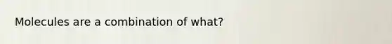 Molecules are a combination of what?