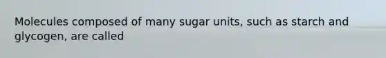 Molecules composed of many sugar units, such as starch and glycogen, are called