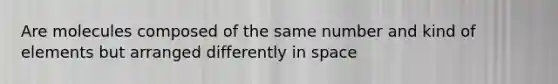 Are molecules composed of the same number and kind of elements but arranged differently in space