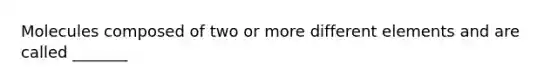 Molecules composed of two or more different elements and are called _______