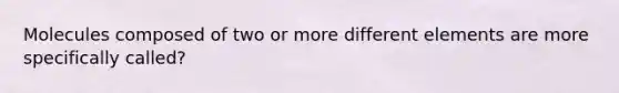 Molecules composed of two or more different elements are more specifically called?