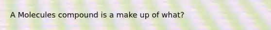 A Molecules compound is a make up of what?