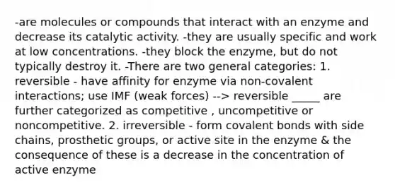 -are molecules or compounds that interact with an enzyme and decrease its catalytic activity. -they are usually specific and work at low concentrations. -they block the enzyme, but do not typically destroy it. -There are two general categories: 1. reversible - have affinity for enzyme via non-covalent interactions; use IMF (weak forces) --> reversible _____ are further categorized as competitive , uncompetitive or noncompetitive. 2. irreversible - form covalent bonds with side chains, prosthetic groups, or active site in the enzyme & the consequence of these is a decrease in the concentration of active enzyme