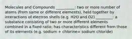 Molecules and Compounds __________: two or more number of atoms (from same or different elements), held together by interactions of electron shells (e.g. H2O and O2) _________: a substance consisting of two or more different elements combined in a fixed ratio; has characteristics different from those of its elements (e.g. sodium + chlorine= sodium chloride)