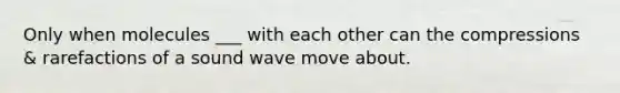Only when molecules ___ with each other can the compressions & rarefactions of a sound wave move about.