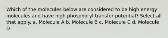 Which of the molecules below are considered to be high energy molecules and have high phosphoryl transfer potential? Select all that apply. a. Molecule A b. Molecule B c. Molecule C d. Molecule D