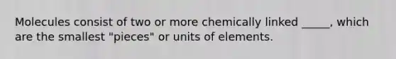 Molecules consist of two or more chemically linked _____, which are the smallest "pieces" or units of elements.