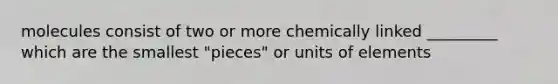 molecules consist of two or more chemically linked _________ which are the smallest "pieces" or units of elements