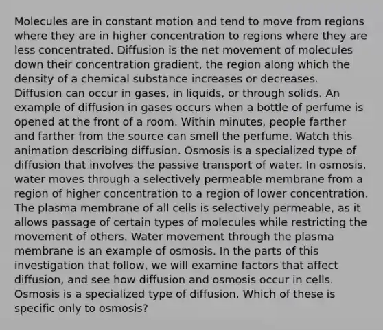 Molecules are in constant motion and tend to move from regions where they are in higher concentration to regions where they are less concentrated. Diffusion is the net movement of molecules down their concentration gradient, the region along which the density of a chemical substance increases or decreases. Diffusion can occur in gases, in liquids, or through solids. An example of diffusion in gases occurs when a bottle of perfume is opened at the front of a room. Within minutes, people farther and farther from the source can smell the perfume. Watch this animation describing diffusion. Osmosis is a specialized type of diffusion that involves the passive transport of water. In osmosis, water moves through a selectively permeable membrane from a region of higher concentration to a region of lower concentration. The plasma membrane of all cells is selectively permeable, as it allows passage of certain types of molecules while restricting the movement of others. Water movement through the plasma membrane is an example of osmosis. In the parts of this investigation that follow, we will examine factors that affect diffusion, and see how diffusion and osmosis occur in cells. Osmosis is a specialized type of diffusion. Which of these is specific only to osmosis?