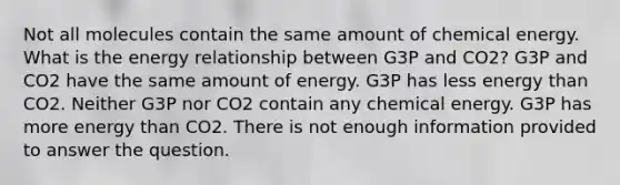 Not all molecules contain the same amount of chemical energy. What is the energy relationship between G3P and CO2? G3P and CO2 have the same amount of energy. G3P has less energy than CO2. Neither G3P nor CO2 contain any chemical energy. G3P has more energy than CO2. There is not enough information provided to answer the question.