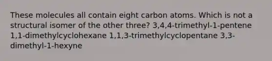 These molecules all contain eight carbon atoms. Which is not a structural isomer of the other three? 3,4,4-trimethyl-1-pentene 1,1-dimethylcyclohexane 1,1,3-trimethylcyclopentane 3,3-dimethyl-1-hexyne