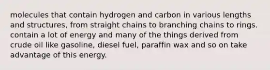 molecules that contain hydrogen and carbon in various lengths and structures, from straight chains to branching chains to rings. contain a lot of energy and many of the things derived from crude oil like gasoline, diesel fuel, paraffin wax and so on take advantage of this energy.