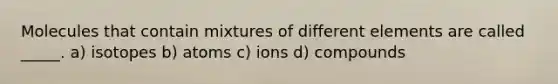 Molecules that contain mixtures of different elements are called _____. a) isotopes b) atoms c) ions d) compounds