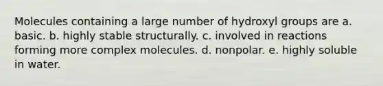 Molecules containing a large number of hydroxyl groups are a. basic. b. highly stable structurally. c. involved in reactions forming more complex molecules. d. nonpolar. e. highly soluble in water.