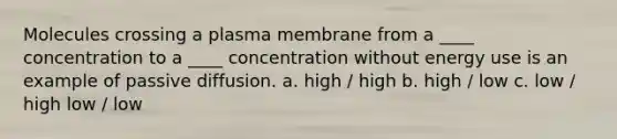 Molecules crossing a plasma membrane from a ____ concentration to a ____ concentration without energy use is an example of passive diffusion. a. high / high b. high / low c. low / high low / low