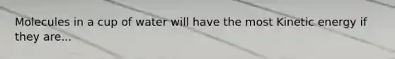 Molecules in a cup of water will have the most Kinetic energy if they are...