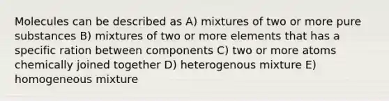 Molecules can be described as A) mixtures of two or more pure substances B) mixtures of two or more elements that has a specific ration between components C) two or more atoms chemically joined together D) heterogenous mixture E) homogeneous mixture