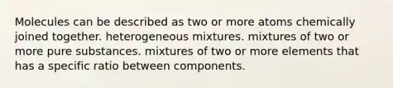 Molecules can be described as two or more atoms chemically joined together. heterogeneous mixtures. mixtures of two or more pure substances. mixtures of two or more elements that has a specific ratio between components.