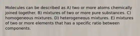 Molecules can be described as A) two or more atoms chemically joined together. B) mixtures of two or more pure substances. C) homogeneous mixtures. D) heterogeneous mixtures. E) mixtures of two or more elements that has a specific ratio between components.