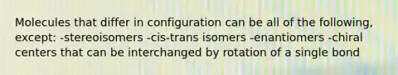 Molecules that differ in configuration can be all of the following, except: -stereoisomers -cis-trans isomers -enantiomers -chiral centers that can be interchanged by rotation of a single bond