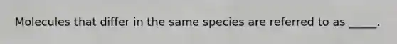 Molecules that differ in the same species are referred to as _____.