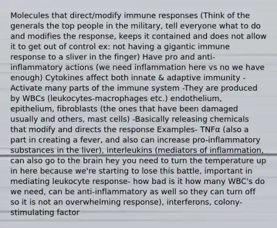 Molecules that direct/modify immune responses​ (Think of the generals the top people in the military, tell everyone what to do and modifies the response, keeps it contained and does not allow it to get out of control ex: not having a gigantic immune response to a sliver in the finger) Have pro and anti-inflammatory actions (we need inflammation here vs no we have enough) ​Cytokines affect both innate & adaptive immunity​ -Activate many parts of the immune system​ -They are produced by WBCs (leukocytes-macrophages etc.) endothelium, epithelium, fibroblasts (the ones that have been damaged usually and others, mast cells)​ -Basically releasing chemicals that modify and directs the response​ Examples- TNFα (also a part in creating a fever, and also can increase pro-inflammatory substances in the liver), interleukins (mediators of inflammation, can also go to the brain hey you need to turn the temperature up in here because we're starting to lose this battle, important in mediating leukocyte response- how bad is it how many WBC's do we need, can be anti-inflammatory as well so they can turn off so it is not an overwhelming response), interferons, colony-stimulating factor​ ​