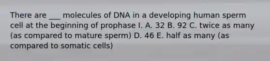 There are ___ molecules of DNA in a developing human sperm cell at the beginning of prophase I. A. 32 B. 92 C. twice as many (as compared to mature sperm) D. 46 E. half as many (as compared to somatic cells)