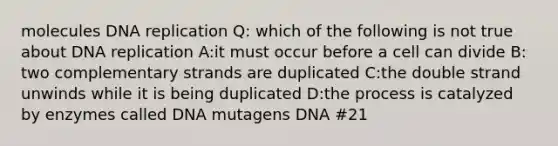 molecules DNA replication Q: which of the following is not true about DNA replication A:it must occur before a cell can divide B: two complementary strands are duplicated C:the double strand unwinds while it is being duplicated D:the process is catalyzed by enzymes called DNA mutagens DNA #21