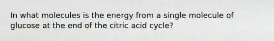 In what molecules is the energy from a single molecule of glucose at the end of the citric acid cycle?