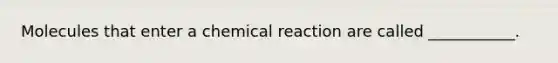 Molecules that enter a chemical reaction are called ___________.