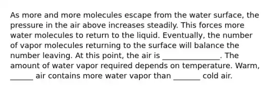 As more and more molecules escape from the water surface, the pressure in the air above increases steadily. This forces more water molecules to return to the liquid. Eventually, the number of vapor molecules returning to the surface will balance the number leaving. At this point, the air is _______________. The amount of water vapor required depends on temperature. Warm, ______ air contains more water vapor than _______ cold air.