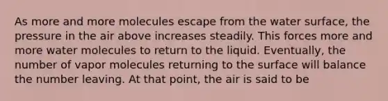 As more and more molecules escape from the water surface, the pressure in the air above increases steadily. This forces more and more water molecules to return to the liquid. Eventually, the number of vapor molecules returning to the surface will balance the number leaving. At that point, the air is said to be