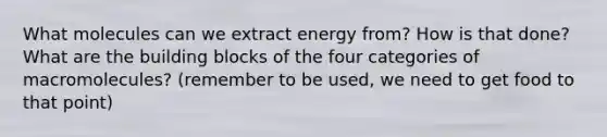 What molecules can we extract energy from? How is that done? What are the building blocks of the four categories of macromolecules? (remember to be used, we need to get food to that point)